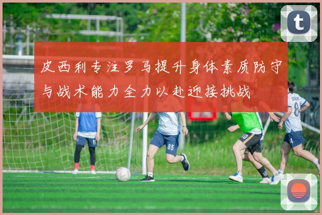皮西利专注罗马提升身体素质防守与战术能力全力以赴迎接挑战