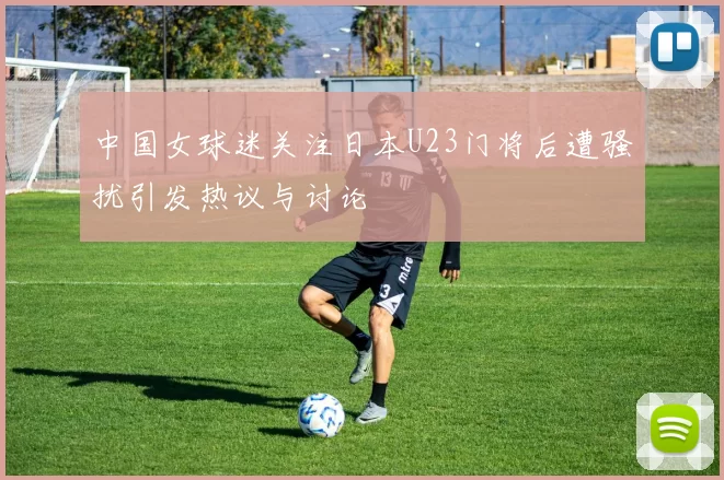 中国女球迷关注日本U23门将后遭骚扰引发热议与讨论