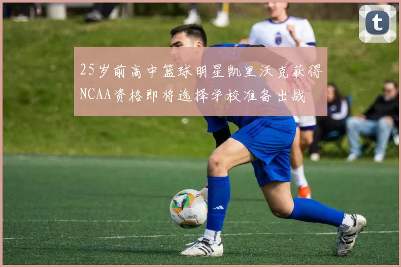 25岁前高中篮球明星凯里沃克获得NCAA资格即将选择学校准备出战