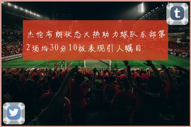 杰伦布朗状态火热助力球队东部第2场均30分10板表现引人瞩目
