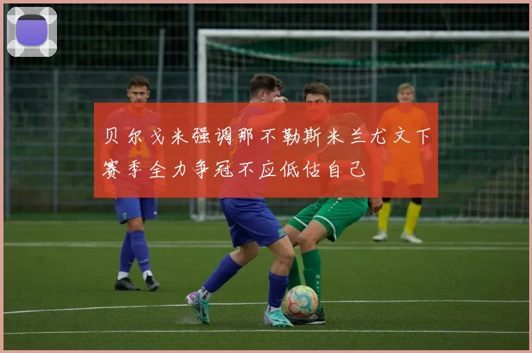 贝尔戈米强调那不勒斯米兰尤文下赛季全力争冠不应低估自己